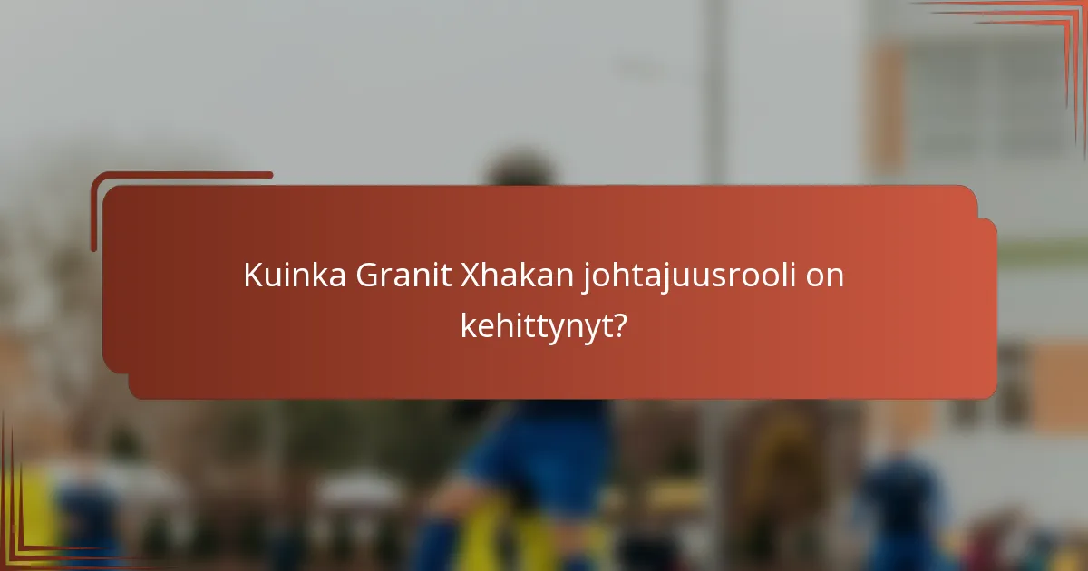 Kuinka Granit Xhakan johtajuusrooli on kehittynyt?