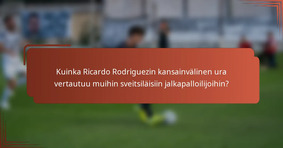 Kuinka Ricardo Rodriguezin kansainvälinen ura vertautuu muihin sveitsiläisiin jalkapalloilijoihin?