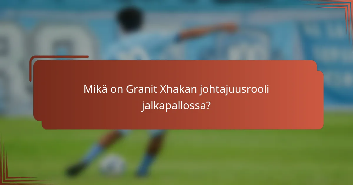 Mikä on Granit Xhakan johtajuusrooli jalkapallossa?