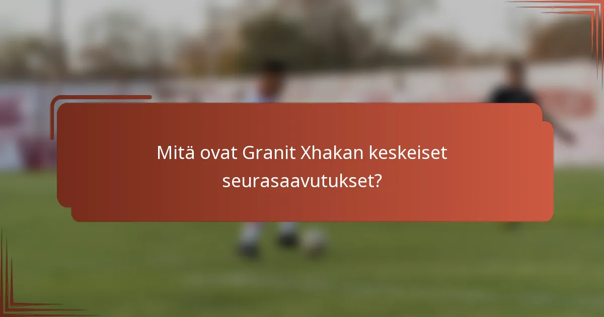 Mitä ovat Granit Xhakan keskeiset seurasaavutukset?