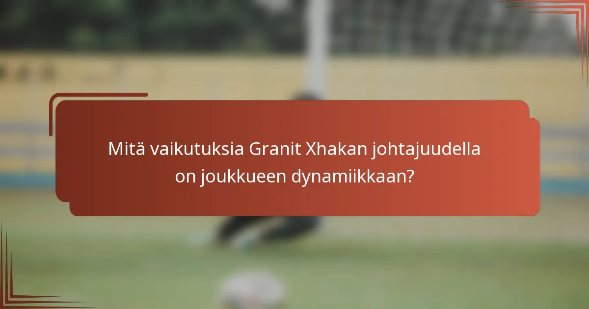 Mitä vaikutuksia Granit Xhakan johtajuudella on joukkueen dynamiikkaan?