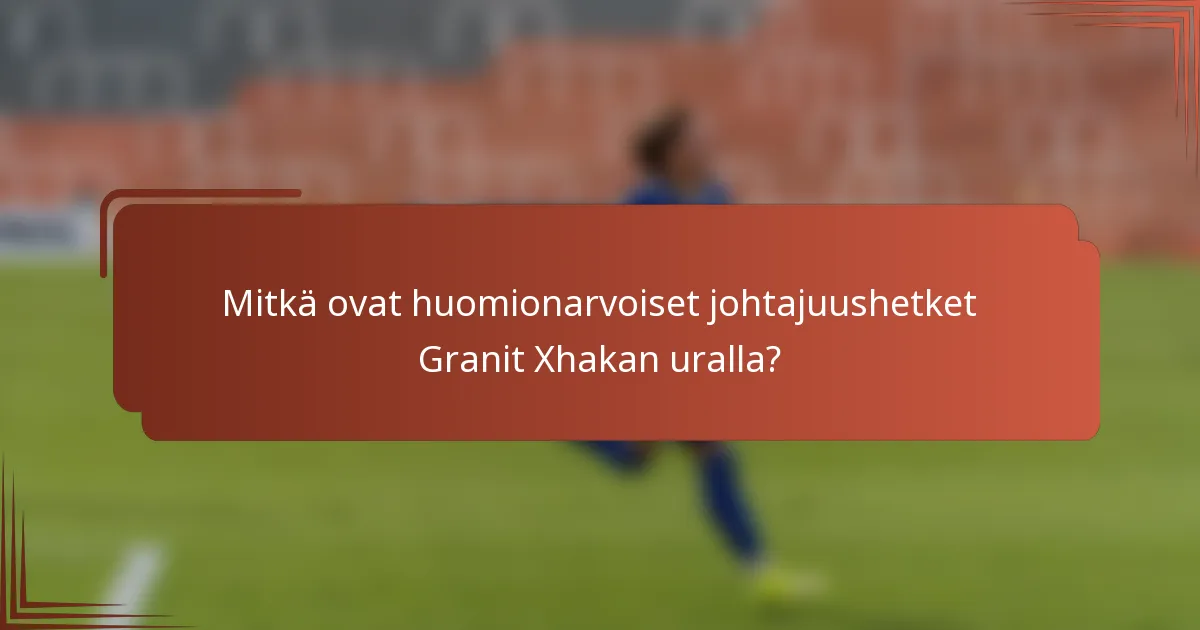 Mitkä ovat huomionarvoiset johtajuushetket Granit Xhakan uralla?