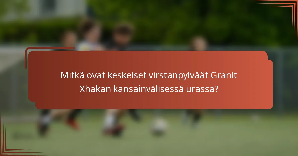 Mitkä ovat keskeiset virstanpylväät Granit Xhakan kansainvälisessä urassa?