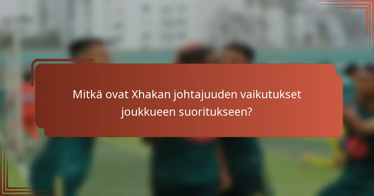 Mitkä ovat Xhakan johtajuuden vaikutukset joukkueen suoritukseen?